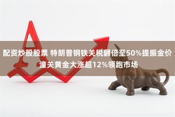 配资炒股股票 特朗普钢铁关税翻倍至50%提振金价 潼关黄金大涨超12%领跑市场