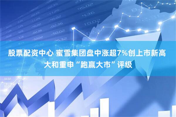 股票配资中心 蜜雪集团盘中涨超7%创上市新高 大和重申“跑赢大市”评级