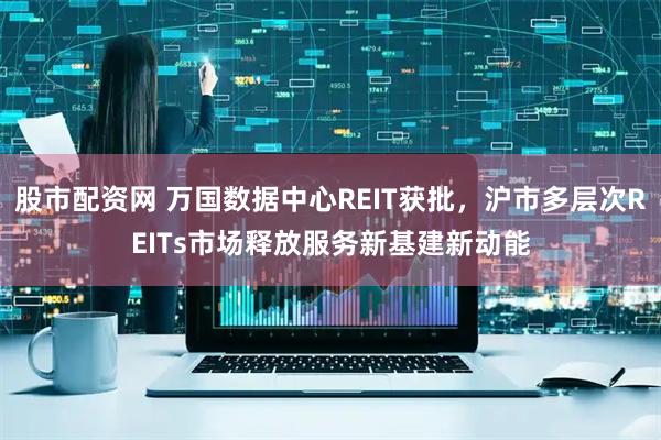 股市配资网 万国数据中心REIT获批，沪市多层次REITs市场释放服务新基建新动能