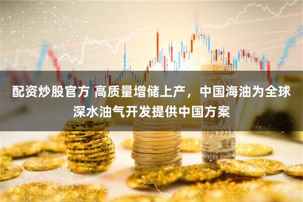 配资炒股官方 高质量增储上产，中国海油为全球深水油气开发提供中国方案