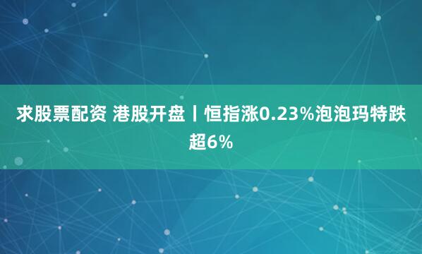 求股票配资 港股开盘丨恒指涨0.23%泡泡玛特跌超6%