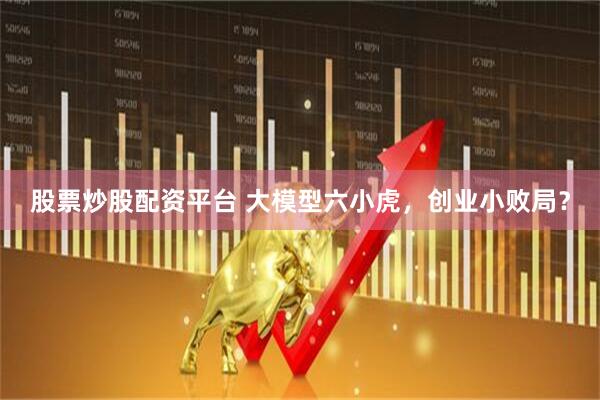 股票炒股配资平台 大模型六小虎，创业小败局？