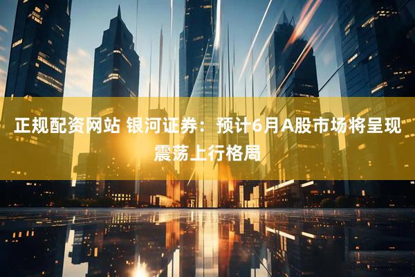 正规配资网站 银河证券：预计6月A股市场将呈现震荡上行格局