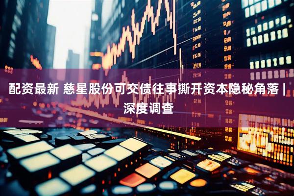 配资最新 慈星股份可交债往事撕开资本隐秘角落 | 深度调查