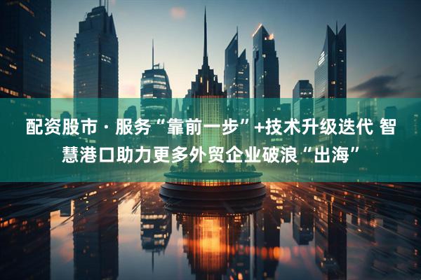 配资股市 · 服务“靠前一步”+技术升级迭代 智慧港口助力更多外贸企业破浪“出海”