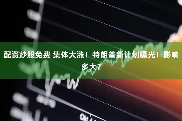 配资炒股免费 集体大涨！特朗普新计划曝光！影响多大？