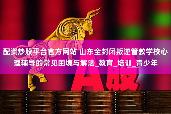 配资炒股平台官方网站 山东全封闭叛逆管教学校心理辅导的常见困境与解法_教育_培训_青少年