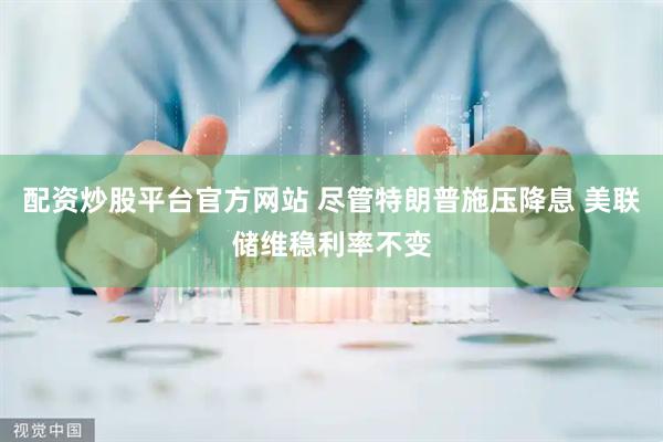 配资炒股平台官方网站 尽管特朗普施压降息 美联储维稳利率不变