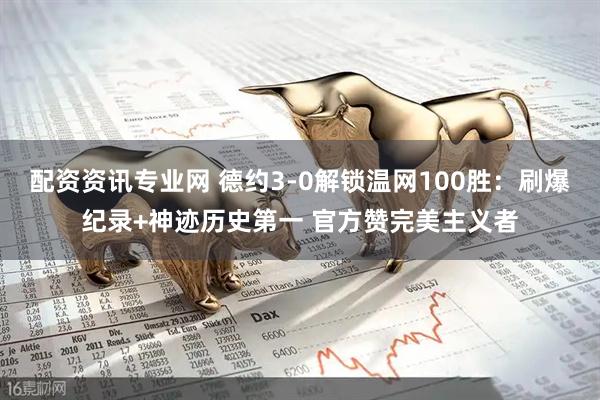 配资资讯专业网 德约3-0解锁温网100胜：刷爆纪录+神迹历史第一 官方赞完美主义者
