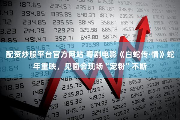 配资炒股平台官方网站 粤剧电影《白蛇传·情》蛇年重映，见面会现场“宠粉”不断