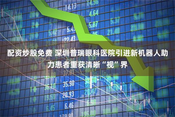 配资炒股免费 深圳普瑞眼科医院引进新机器人助力患者重获清晰“视”界