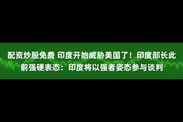 配资炒股免费 印度开始威胁美国了！印度部长此前强硬表态：印度将以强者姿态参与谈判
