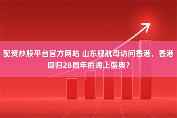 配资炒股平台官方网站 山东舰航母访问香港，香港回归28周年的海上盛典？