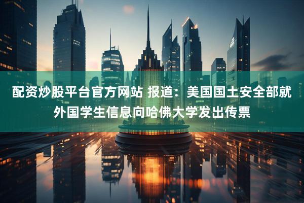 配资炒股平台官方网站 报道：美国国土安全部就外国学生信息向哈佛大学发出传票