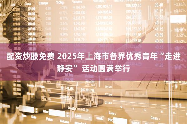 配资炒股免费 2025年上海市各界优秀青年“走进静安” 活动圆满举行
