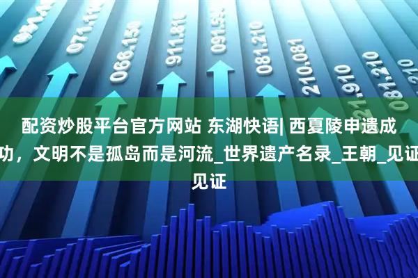配资炒股平台官方网站 东湖快语| 西夏陵申遗成功，文明不是孤岛而是河流_世界遗产名录_王朝_见证