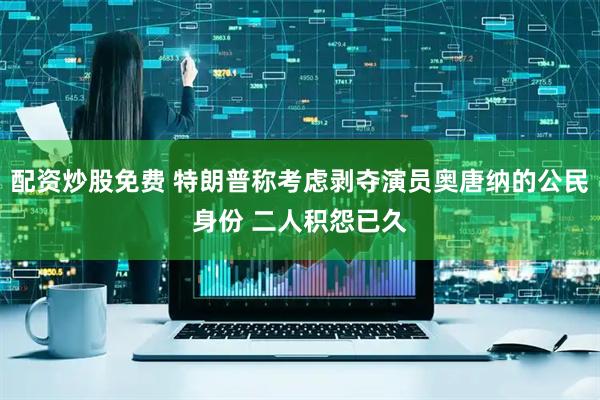 配资炒股免费 特朗普称考虑剥夺演员奥唐纳的公民身份 二人积怨已久