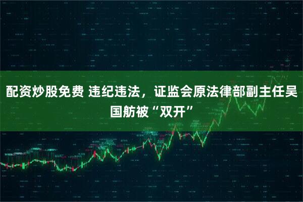 配资炒股免费 违纪违法，证监会原法律部副主任吴国舫被“双开”