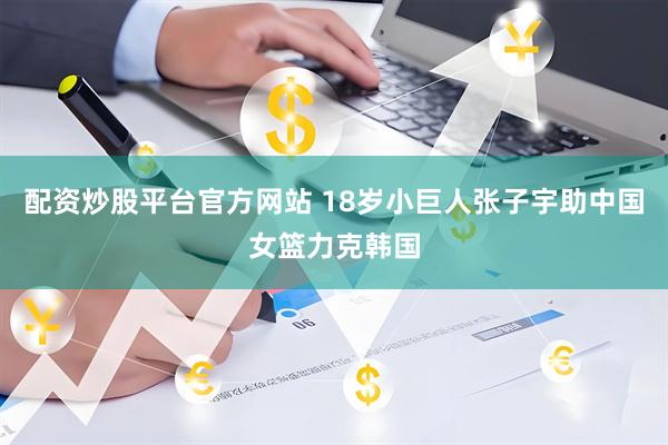 配资炒股平台官方网站 18岁小巨人张子宇助中国女篮力克韩国