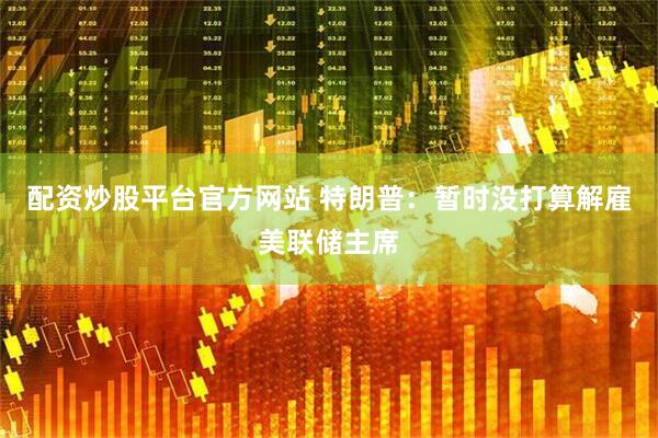 配资炒股平台官方网站 特朗普：暂时没打算解雇美联储主席