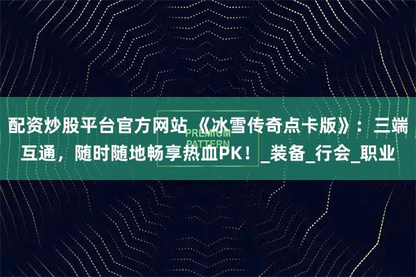 配资炒股平台官方网站 《冰雪传奇点卡版》：三端互通，随时随地畅享热血PK！_装备_行会_职业
