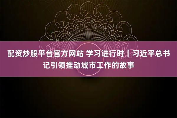配资炒股平台官方网站 学习进行时｜习近平总书记引领推动城市工作的故事