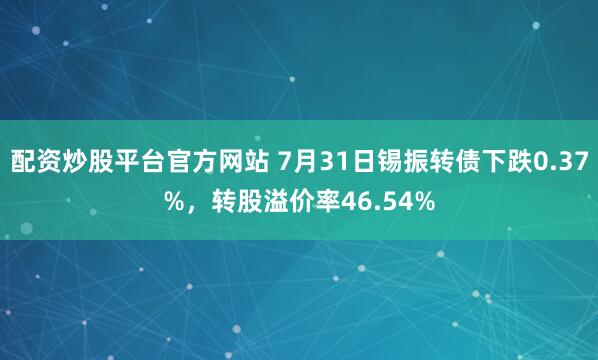配资炒股平台官方网站 7月31日锡振转债下跌0.37%，转股溢价率46.54%