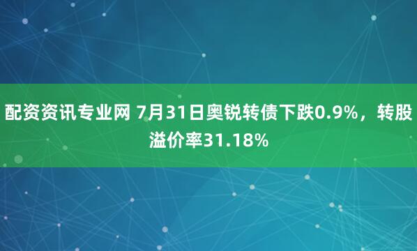 配资资讯专业网 7月31日奥锐转债下跌0.9%，转股溢价率31.18%