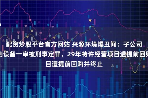 配资炒股平台官方网站 兴源环境爆丑闻：子公司干扰监测设备一审被刑事定罪，29年特许经营项目遭提前回购并终止