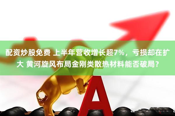 配资炒股免费 上半年营收增长超7%，亏损却在扩大 黄河旋风布局金刚类散热材料能否破局？