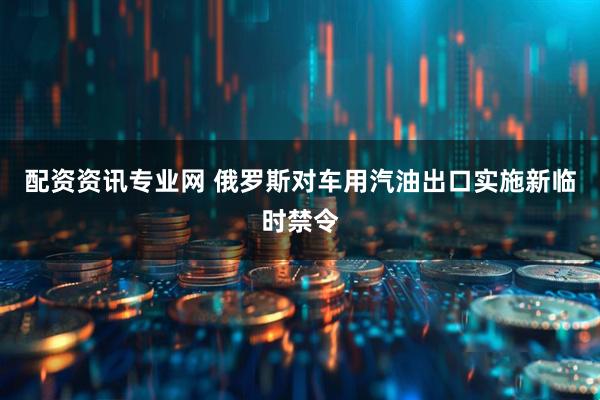 配资资讯专业网 俄罗斯对车用汽油出口实施新临时禁令