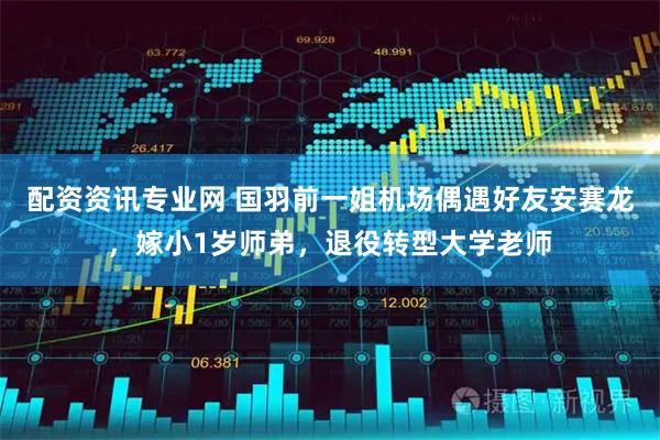 配资资讯专业网 国羽前一姐机场偶遇好友安赛龙，嫁小1岁师弟，退役转型大学老师