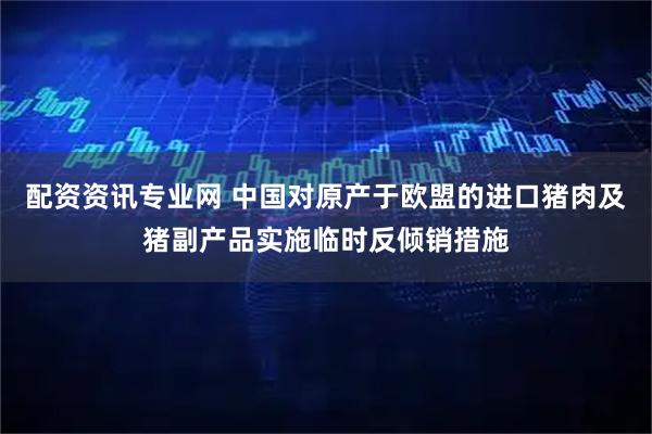 配资资讯专业网 中国对原产于欧盟的进口猪肉及猪副产品实施临时反倾销措施