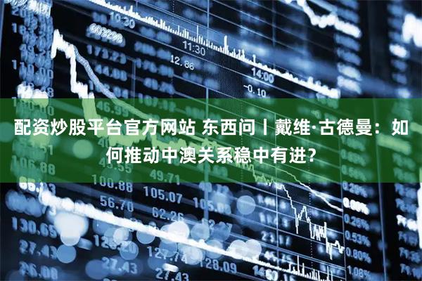 配资炒股平台官方网站 东西问丨戴维·古德曼：如何推动中澳关系稳中有进？