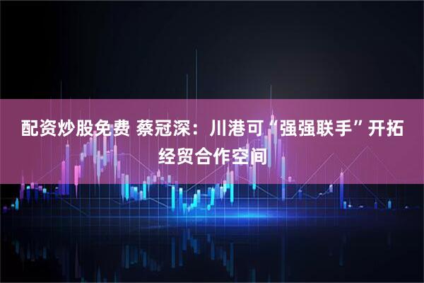 配资炒股免费 蔡冠深：川港可“强强联手”开拓经贸合作空间