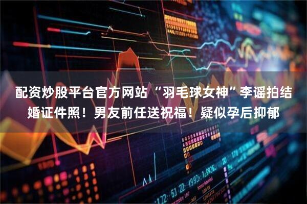 配资炒股平台官方网站 “羽毛球女神”李谣拍结婚证件照！男友前任送祝福！疑似孕后抑郁