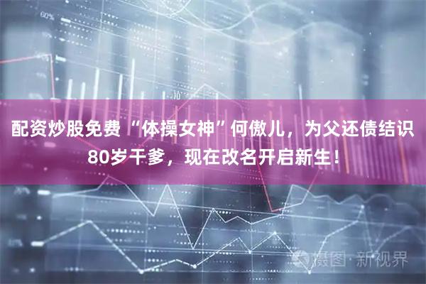 配资炒股免费 “体操女神”何傲儿，为父还债结识80岁干爹，现在改名开启新生！