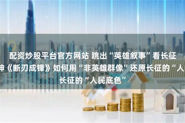 配资炒股平台官方网站 跳出“英雄叙事”看长征：张元坤《断刃成锋》如何用“非英雄群像”还原长征的“人民底色”