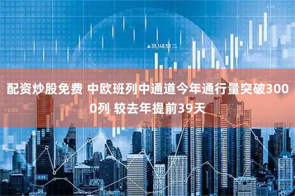 配资炒股免费 中欧班列中通道今年通行量突破3000列 较去年提前39天