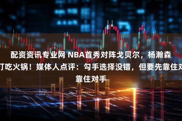 配资资讯专业网 NBA首秀对阵戈贝尔，杨瀚森单打吃火锅！媒体人点评：勾手选择没错，但要先靠住对手