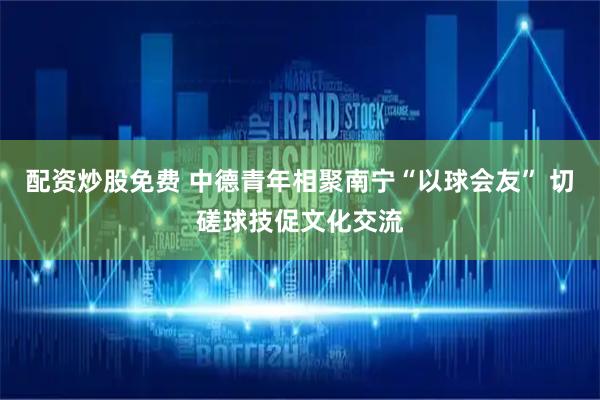 配资炒股免费 中德青年相聚南宁“以球会友” 切磋球技促文化交流