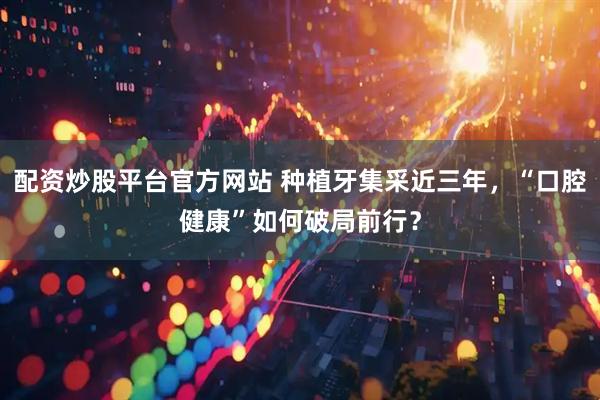 配资炒股平台官方网站 种植牙集采近三年，“口腔健康”如何破局前行？