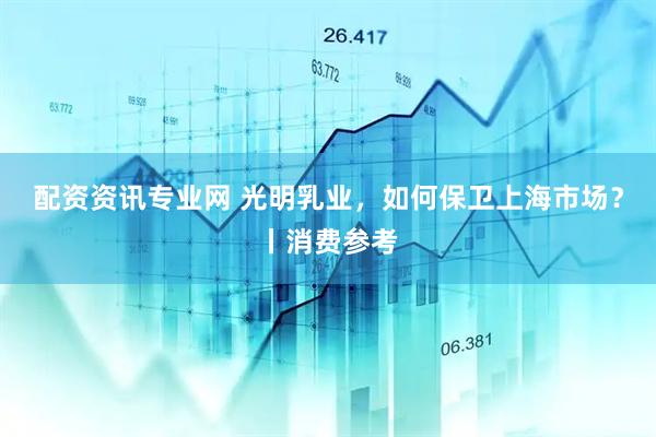 配资资讯专业网 光明乳业，如何保卫上海市场？丨消费参考