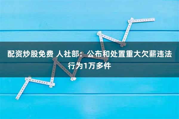 配资炒股免费 人社部：公布和处置重大欠薪违法行为1万多件