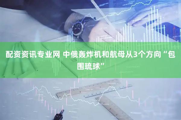 配资资讯专业网 中俄轰炸机和航母从3个方向“包围琉球”