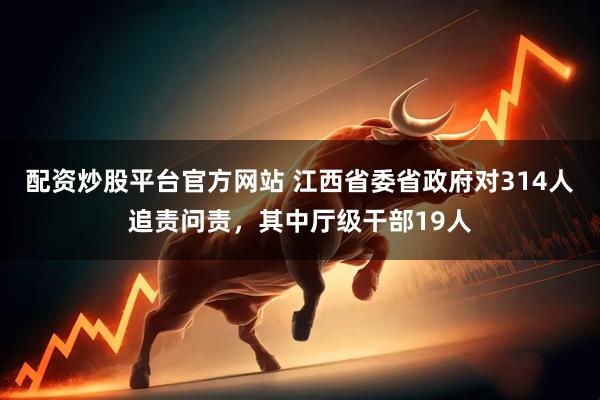 配资炒股平台官方网站 江西省委省政府对314人追责问责，其中厅级干部19人