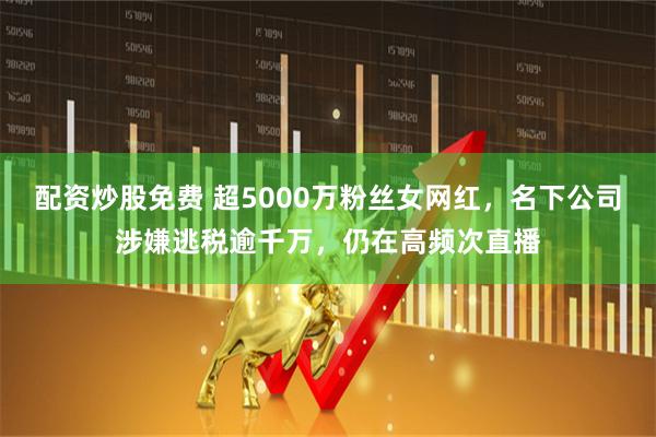 配资炒股免费 超5000万粉丝女网红，名下公司涉嫌逃税逾千万，仍在高频次直播