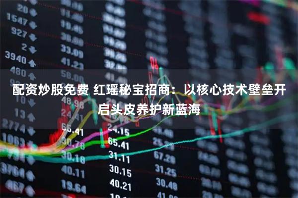配资炒股免费 红瑶秘宝招商：以核心技术壁垒开启头皮养护新蓝海