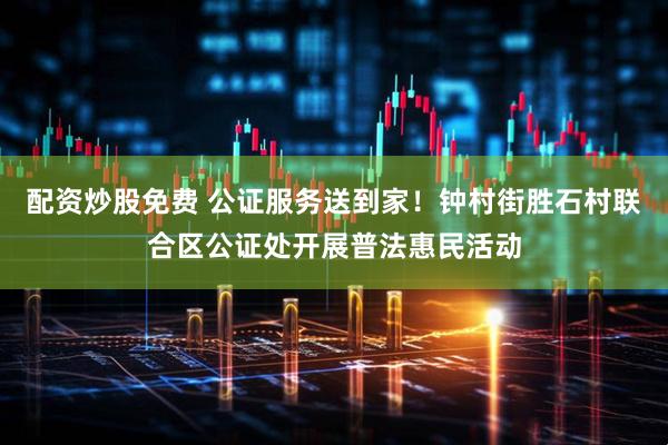 配资炒股免费 公证服务送到家！钟村街胜石村联合区公证处开展普法惠民活动