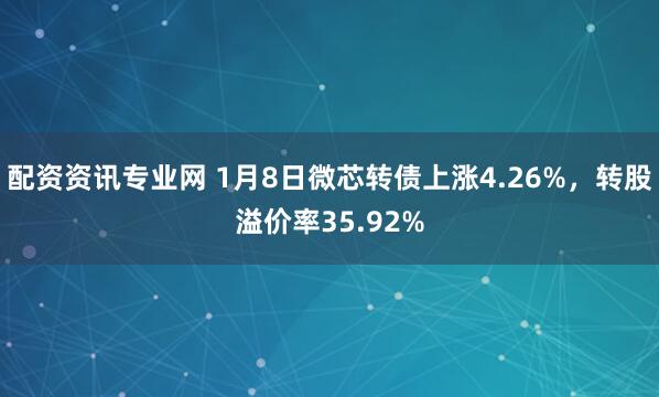 配资资讯专业网 1月8日微芯转债上涨4.26%，转股溢价率35.92%